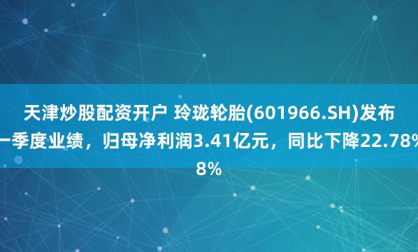 天津炒股配资开户 玲珑轮胎(601966.SH)发布一季度业绩，归母净利润3.41亿元，同比下降22.78%