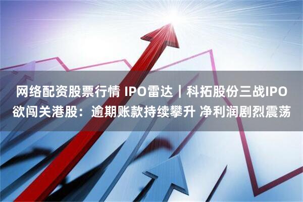 网络配资股票行情 IPO雷达｜科拓股份三战IPO欲闯关港股：逾期账款持续攀升 净利润剧烈震荡