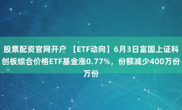 股票配资官网开户 【ETF动向】6月3日富国上证科创板综合价格ETF基金涨0.77%，份额减少400万份