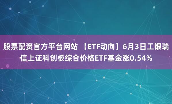 股票配资官方平台网站 【ETF动向】6月3日工银瑞信上证科创板综合价格ETF基金涨0.54%