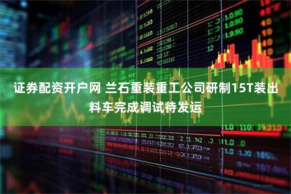 证券配资开户网 兰石重装重工公司研制15T装出料车完成调试待发运