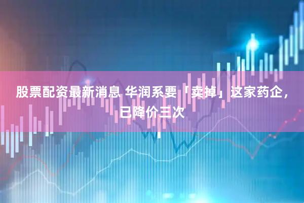 股票配资最新消息 华润系要「卖掉」这家药企，已降价三次