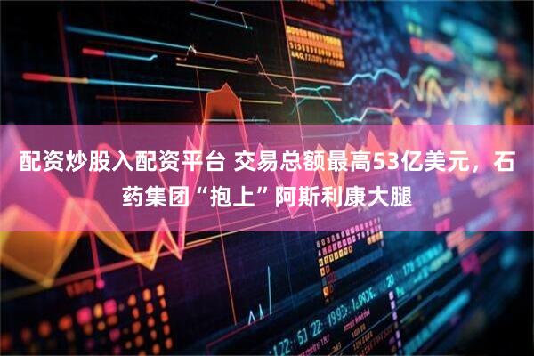 配资炒股入配资平台 交易总额最高53亿美元，石药集团“抱上”阿斯利康大腿