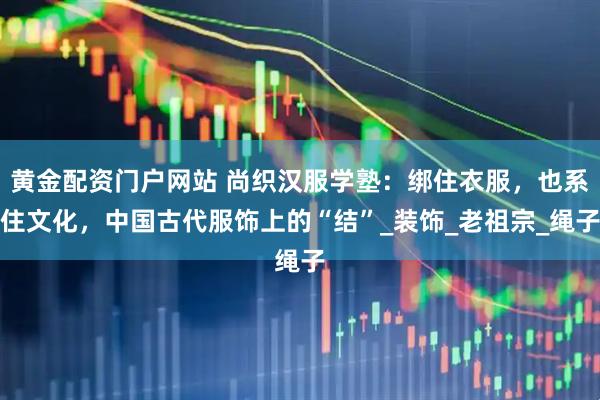 黄金配资门户网站 尚织汉服学塾：绑住衣服，也系住文化，中国古代服饰上的“结”_装饰_老祖宗_绳子