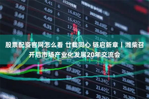 股票配资官网怎么看 廿载同心 链启新章丨潍柴召开后市场产业化发展20年交流会