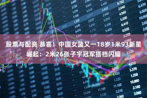 股票与配资 恭喜！中国女篮又一18岁1米93新星崛起：2米26张子宇冠军搭档闪耀