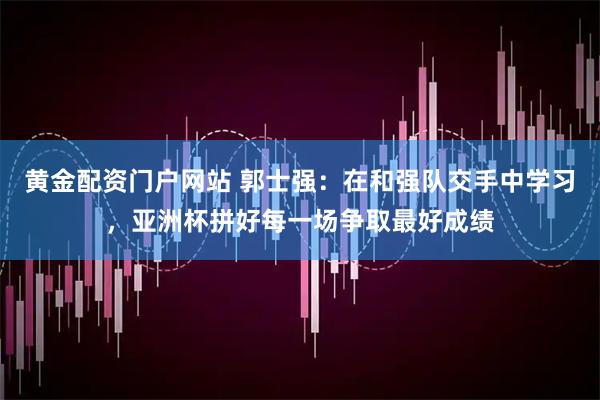 黄金配资门户网站 郭士强：在和强队交手中学习，亚洲杯拼好每一场争取最好成绩
