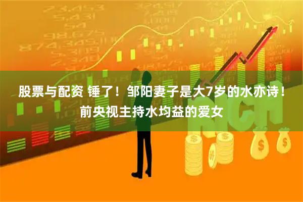 股票与配资 锤了！邹阳妻子是大7岁的水亦诗！前央视主持水均益的爱女