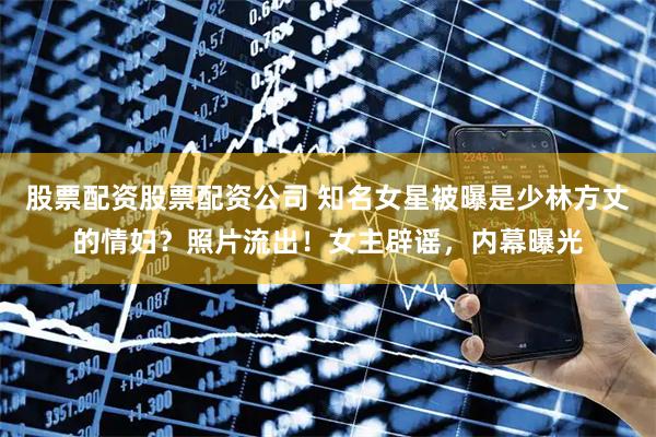 股票配资股票配资公司 知名女星被曝是少林方丈的情妇？照片流出！女主辟谣，内幕曝光