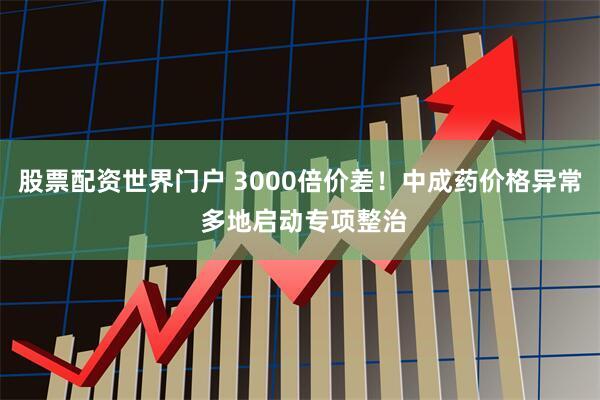 股票配资世界门户 3000倍价差！中成药价格异常 多地启动专项整治