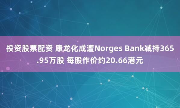 投资股票配资 康龙化成遭Norges Bank减持365.95万股 每股作价约20.66港元